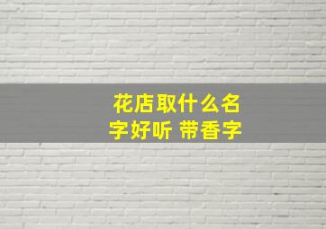 花店取什么名字好听 带香字